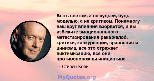 Быть светом, а не судьей, будь моделью, а не критиком. Понемногу ваш круг влияния взорвется, и вы избежите эмоционального метастазирования рака жалоб, критики, конкуренции, сравнения и цинизма, все это отражает