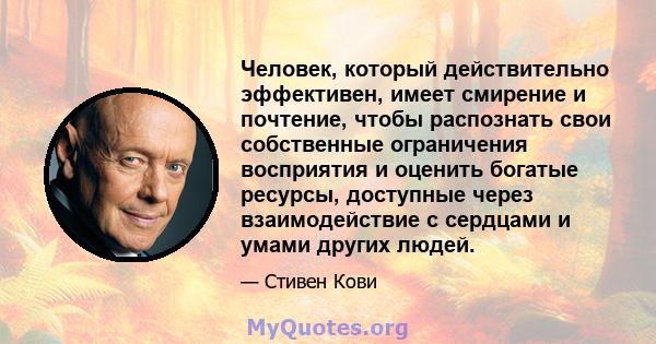 Человек, который действительно эффективен, имеет смирение и почтение, чтобы распознать свои собственные ограничения восприятия и оценить богатые ресурсы, доступные через взаимодействие с сердцами и умами других людей.