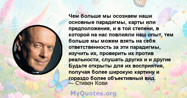 Чем больше мы осознаем наши основные парадигмы, карты или предположения, и в той степени, в которой на нас повлияли наш опыт, тем больше мы можем взять на себя ответственность за эти парадигмы, изучить их, проверить их