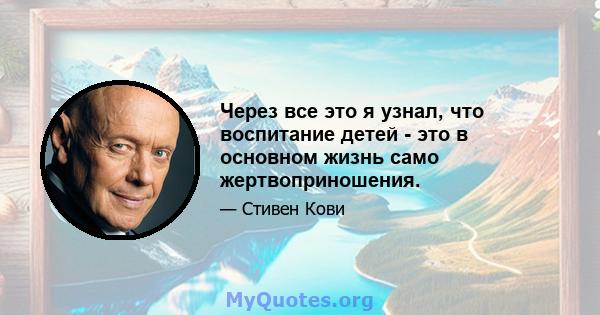 Через все это я узнал, что воспитание детей - это в основном жизнь само жертвоприношения.