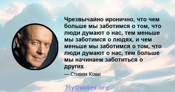 Чрезвычайно иронично, что чем больше мы заботимся о том, что люди думают о нас, тем меньше мы заботимся о людях, и чем меньше мы заботимся о том, что люди думают о нас, тем больше мы начинаем заботиться о других