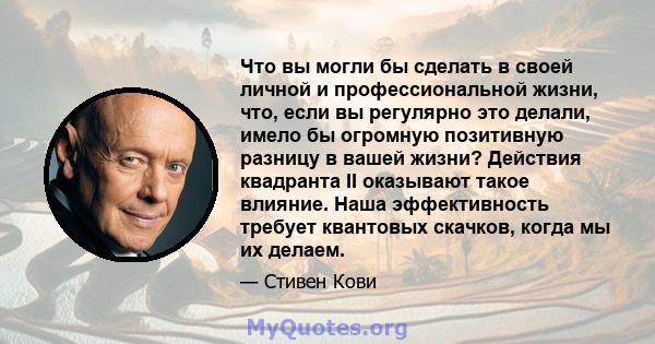 Что вы могли бы сделать в своей личной и профессиональной жизни, что, если вы регулярно это делали, имело бы огромную позитивную разницу в вашей жизни? Действия квадранта II оказывают такое влияние. Наша эффективность