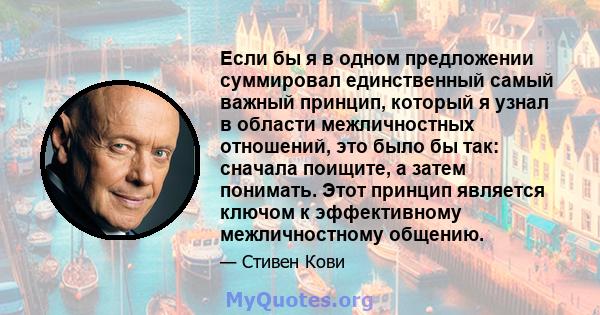 Если бы я в одном предложении суммировал единственный самый важный принцип, который я узнал в области межличностных отношений, это было бы так: сначала поищите, а затем понимать. Этот принцип является ключом к