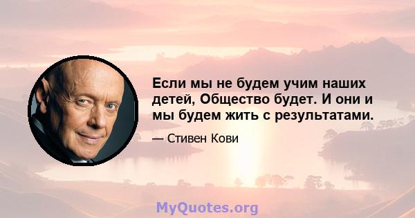 Если мы не будем учим наших детей, Общество будет. И они и мы будем жить с результатами.