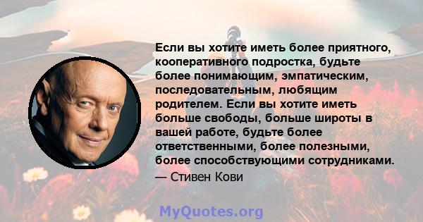 Если вы хотите иметь более приятного, кооперативного подростка, будьте более понимающим, эмпатическим, последовательным, любящим родителем. Если вы хотите иметь больше свободы, больше широты в вашей работе, будьте более 