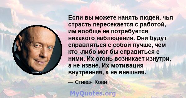 Если вы можете нанять людей, чья страсть пересекается с работой, им вообще не потребуется никакого наблюдения. Они будут справляться с собой лучше, чем кто -либо мог бы справиться с ними. Их огонь возникает изнутри, а