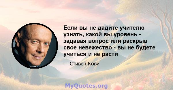 Если вы не дадите учителю узнать, какой вы уровень - задавая вопрос или раскрыв свое невежество - вы не будете учиться и не расти