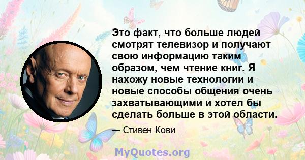 Это факт, что больше людей смотрят телевизор и получают свою информацию таким образом, чем чтение книг. Я нахожу новые технологии и новые способы общения очень захватывающими и хотел бы сделать больше в этой области.