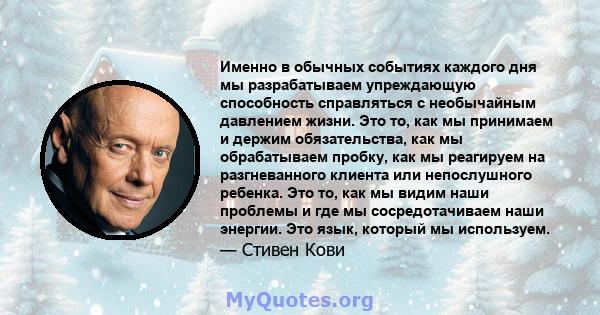 Именно в обычных событиях каждого дня мы разрабатываем упреждающую способность справляться с необычайным давлением жизни. Это то, как мы принимаем и держим обязательства, как мы обрабатываем пробку, как мы реагируем на