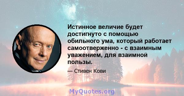 Истинное величие будет достигнуто с помощью обильного ума, который работает самоотверженно - с взаимным уважением, для взаимной пользы.