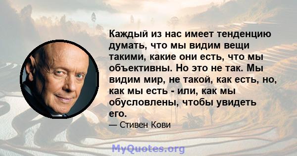 Каждый из нас имеет тенденцию думать, что мы видим вещи такими, какие они есть, что мы объективны. Но это не так. Мы видим мир, не такой, как есть, но, как мы есть - или, как мы обусловлены, чтобы увидеть его.