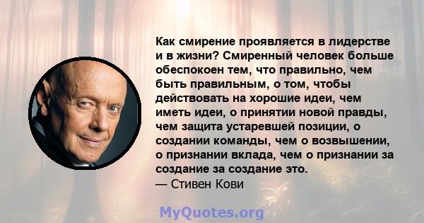 Как смирение проявляется в лидерстве и в жизни? Смиренный человек больше обеспокоен тем, что правильно, чем быть правильным, о том, чтобы действовать на хорошие идеи, чем иметь идеи, о принятии новой правды, чем защита