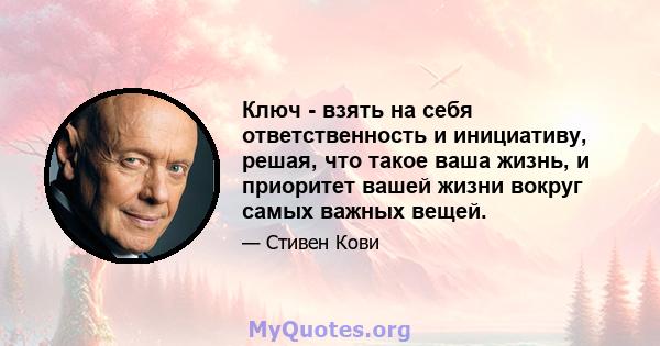 Ключ - взять на себя ответственность и инициативу, решая, что такое ваша жизнь, и приоритет вашей жизни вокруг самых важных вещей.