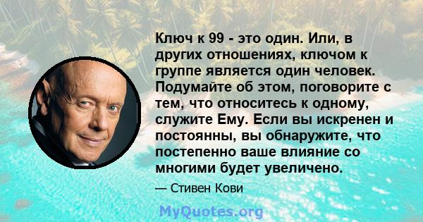 Ключ к 99 - это один. Или, в других отношениях, ключом к группе является один человек. Подумайте об этом, поговорите с тем, что относитесь к одному, служите Ему. Если вы искренен и постоянны, вы обнаружите, что