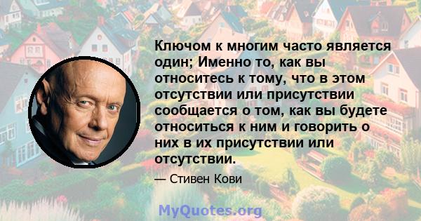 Ключом к многим часто является один; Именно то, как вы относитесь к тому, что в этом отсутствии или присутствии сообщается о том, как вы будете относиться к ним и говорить о них в их присутствии или отсутствии.