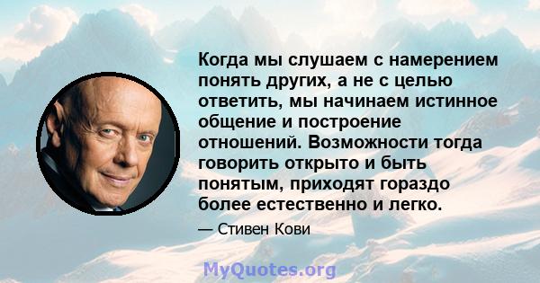 Когда мы слушаем с намерением понять других, а не с целью ответить, мы начинаем истинное общение и построение отношений. Возможности тогда говорить открыто и быть понятым, приходят гораздо более естественно и легко.