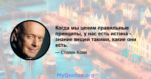 Когда мы ценим правильные принципы, у нас есть истина - знание вещей такими, какие они есть.