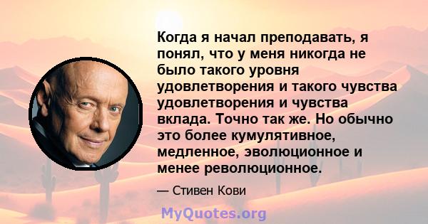 Когда я начал преподавать, я понял, что у меня никогда не было такого уровня удовлетворения и такого чувства удовлетворения и чувства вклада. Точно так же. Но обычно это более кумулятивное, медленное, эволюционное и