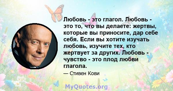 Любовь - это глагол. Любовь - это то, что вы делаете: жертвы, которые вы приносите, дар себе себя. Если вы хотите изучать любовь, изучите тех, кто жертвует за других. Любовь - чувство - это плод любви глагола.