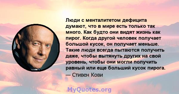 Люди с менталитетом дефицита думают, что в мире есть только так много. Как будто они видят жизнь как пирог. Когда другой человек получает большой кусок, он получает меньше. Такие люди всегда пытаются получить даже,