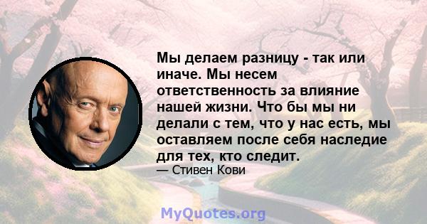 Мы делаем разницу - так или иначе. Мы несем ответственность за влияние нашей жизни. Что бы мы ни делали с тем, что у нас есть, мы оставляем после себя наследие для тех, кто следит.