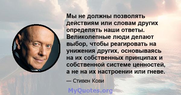 Мы не должны позволять действиям или словам других определять наши ответы. Великолепные люди делают выбор, чтобы реагировать на унижения других, основываясь на их собственных принципах и собственной системе ценностей, а 