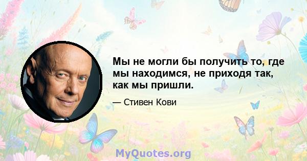 Мы не могли бы получить то, где мы находимся, не приходя так, как мы пришли.