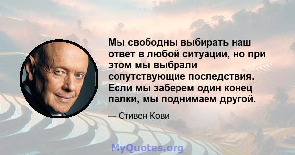 Мы свободны выбирать наш ответ в любой ситуации, но при этом мы выбрали сопутствующие последствия. Если мы заберем один конец палки, мы поднимаем другой.