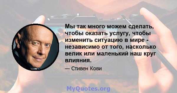 Мы так много можем сделать, чтобы оказать услугу, чтобы изменить ситуацию в мире - независимо от того, насколько велик или маленький наш круг влияния.