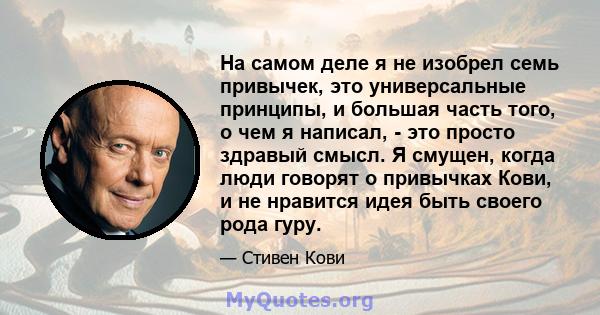 На самом деле я не изобрел семь привычек, это универсальные принципы, и большая часть того, о чем я написал, - это просто здравый смысл. Я смущен, когда люди говорят о привычках Кови, и не нравится идея быть своего рода 