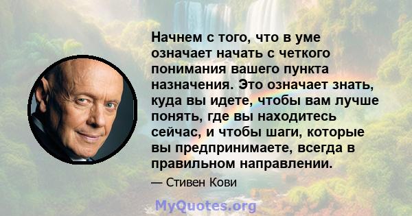 Начнем с того, что в уме означает начать с четкого понимания вашего пункта назначения. Это означает знать, куда вы идете, чтобы вам лучше понять, где вы находитесь сейчас, и чтобы шаги, которые вы предпринимаете, всегда 