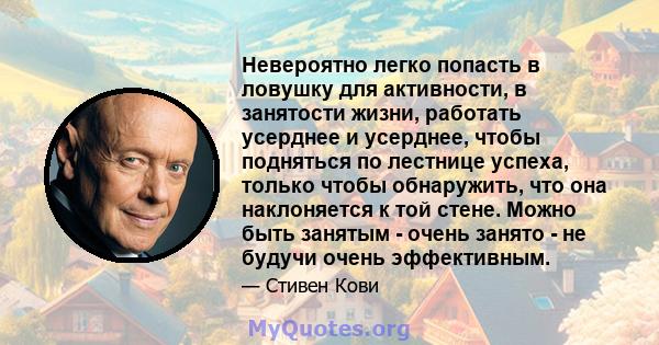 Невероятно легко попасть в ловушку для активности, в занятости жизни, работать усерднее и усерднее, чтобы подняться по лестнице успеха, только чтобы обнаружить, что она наклоняется к той стене. Можно быть занятым -