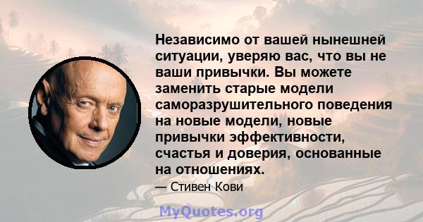 Независимо от вашей нынешней ситуации, уверяю вас, что вы не ваши привычки. Вы можете заменить старые модели саморазрушительного поведения на новые модели, новые привычки эффективности, счастья и доверия, основанные на