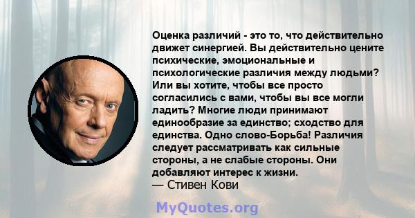 Оценка различий - это то, что действительно движет синергией. Вы действительно цените психические, эмоциональные и психологические различия между людьми? Или вы хотите, чтобы все просто согласились с вами, чтобы вы все