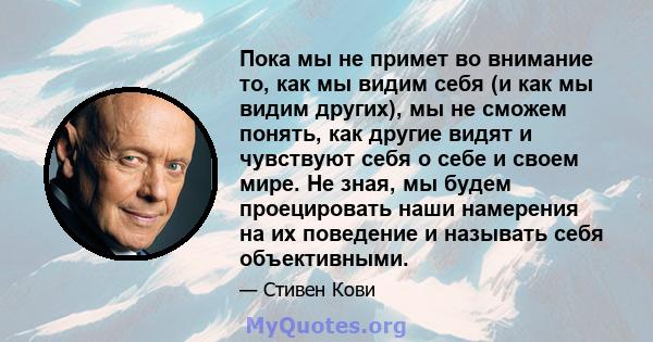 Пока мы не примет во внимание то, как мы видим себя (и как мы видим других), мы не сможем понять, как другие видят и чувствуют себя о себе и своем мире. Не зная, мы будем проецировать наши намерения на их поведение и