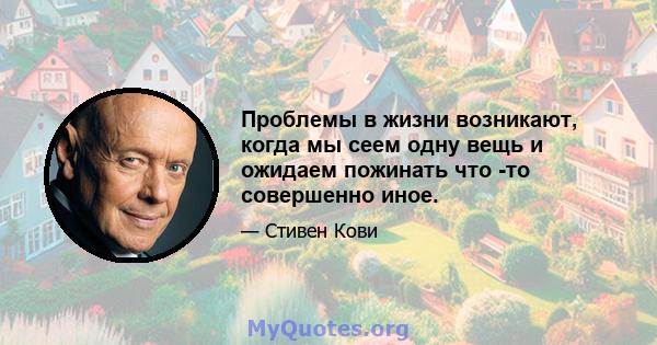 Проблемы в жизни возникают, когда мы сеем одну вещь и ожидаем пожинать что -то совершенно иное.