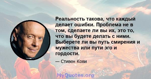 Реальность такова, что каждый делает ошибки. Проблема не в том, сделаете ли вы их, это то, что вы будете делать с ними. Выберете ли вы путь смирения и мужества или пути эго и гордости.