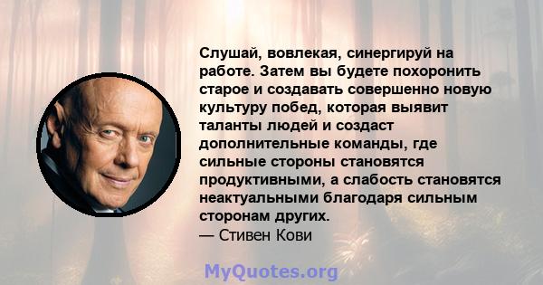 Слушай, вовлекая, синергируй на работе. Затем вы будете похоронить старое и создавать совершенно новую культуру побед, которая выявит таланты людей и создаст дополнительные команды, где сильные стороны становятся