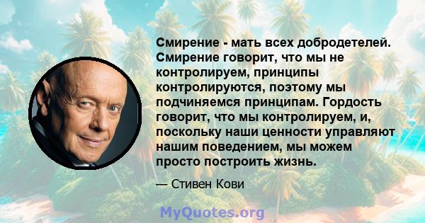 Смирение - мать всех добродетелей. Смирение говорит, что мы не контролируем, принципы контролируются, поэтому мы подчиняемся принципам. Гордость говорит, что мы контролируем, и, поскольку наши ценности управляют нашим