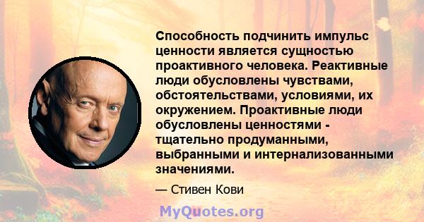 Способность подчинить импульс ценности является сущностью проактивного человека. Реактивные люди обусловлены чувствами, обстоятельствами, условиями, их окружением. Проактивные люди обусловлены ценностями - тщательно