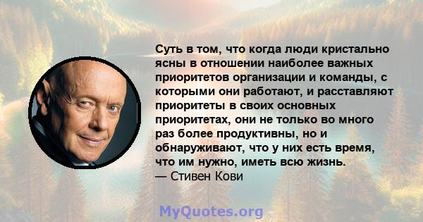 Суть в том, что когда люди кристально ясны в отношении наиболее важных приоритетов организации и команды, с которыми они работают, и расставляют приоритеты в своих основных приоритетах, они не только во много раз более