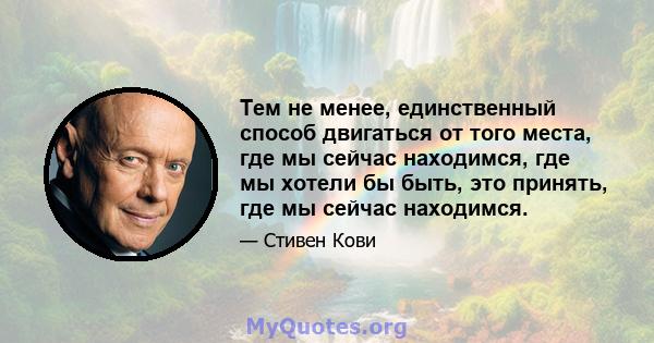 Тем не менее, единственный способ двигаться от того места, где мы сейчас находимся, где мы хотели бы быть, это принять, где мы сейчас находимся.