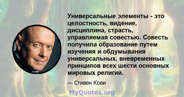 Универсальные элементы - это целостность, видение, дисциплина, страсть, управляемая совестью. Совесть получила образование путем изучения и обдумывания универсальных, вневременных принципов всех шести основных мировых