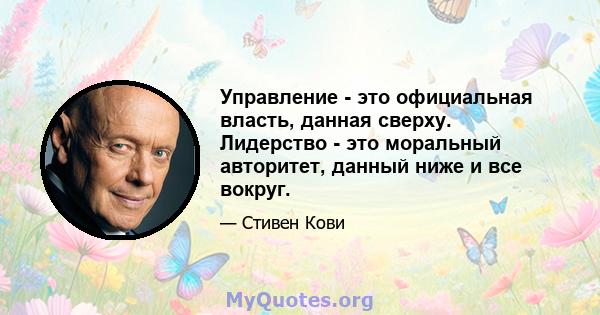 Управление - это официальная власть, данная сверху. Лидерство - это моральный авторитет, данный ниже и все вокруг.