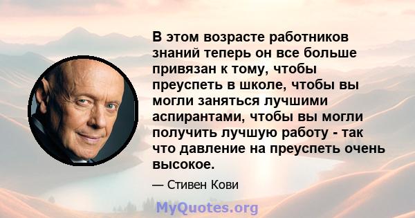 В этом возрасте работников знаний теперь он все больше привязан к тому, чтобы преуспеть в школе, чтобы вы могли заняться лучшими аспирантами, чтобы вы могли получить лучшую работу - так что давление на преуспеть очень