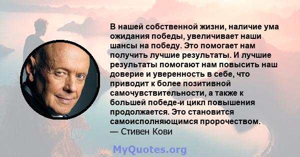 В нашей собственной жизни, наличие ума ожидания победы, увеличивает наши шансы на победу. Это помогает нам получить лучшие результаты. И лучшие результаты помогают нам повысить наш доверие и уверенность в себе, что