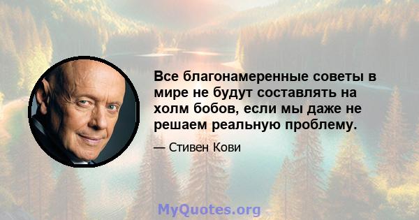 Все благонамеренные советы в мире не будут составлять на холм бобов, если мы даже не решаем реальную проблему.