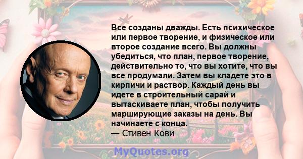 Все созданы дважды. Есть психическое или первое творение, и физическое или второе создание всего. Вы должны убедиться, что план, первое творение, действительно то, что вы хотите, что вы все продумали. Затем вы кладете