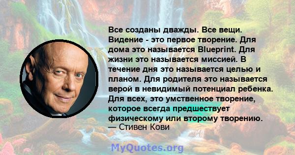 Все созданы дважды. Все вещи. Видение - это первое творение. Для дома это называется Blueprint. Для жизни это называется миссией. В течение дня это называется целью и планом. Для родителя это называется верой в