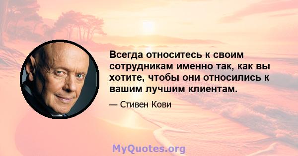 Всегда относитесь к своим сотрудникам именно так, как вы хотите, чтобы они относились к вашим лучшим клиентам.